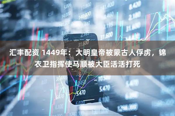 汇丰配资 1449年：大明皇帝被蒙古人俘虏，锦衣卫指挥使马顺被大臣活活打死