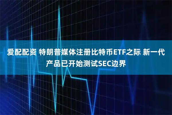 爱配配资 特朗普媒体注册比特币ETF之际 新一代产品已开始测试SEC边界