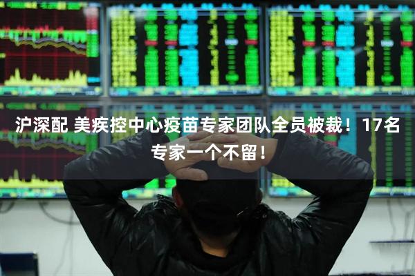 沪深配 美疾控中心疫苗专家团队全员被裁！17名专家一个不留！