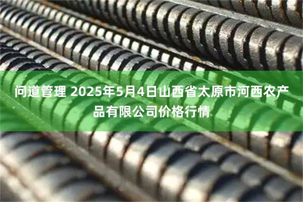 问道管理 2025年5月4日山西省太原市河西农产品有限公司价格行情