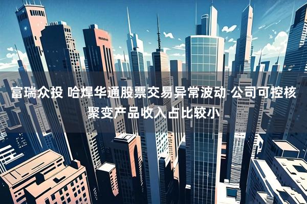 富瑞众投 哈焊华通股票交易异常波动 公司可控核聚变产品收入占比较小