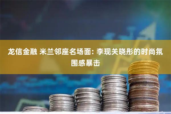 龙信金融 米兰邻座名场面: 李现关晓彤的时尚氛围感暴击