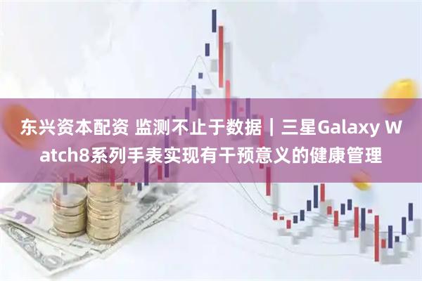 东兴资本配资 监测不止于数据｜三星Galaxy Watch8系列手表实现有干预意义的健康管理