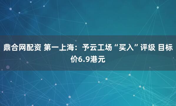 鼎合网配资 第一上海：予云工场“买入”评级 目标价6.9港元