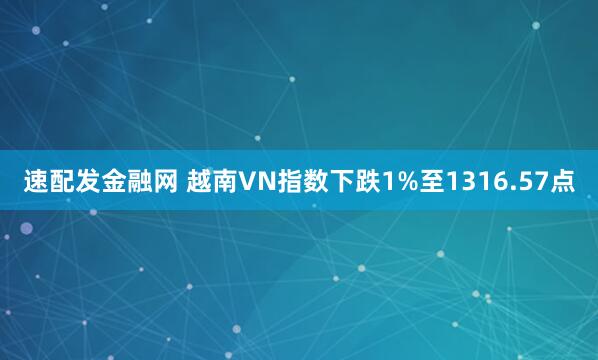 速配发金融网 越南VN指数下跌1%至1316.57点