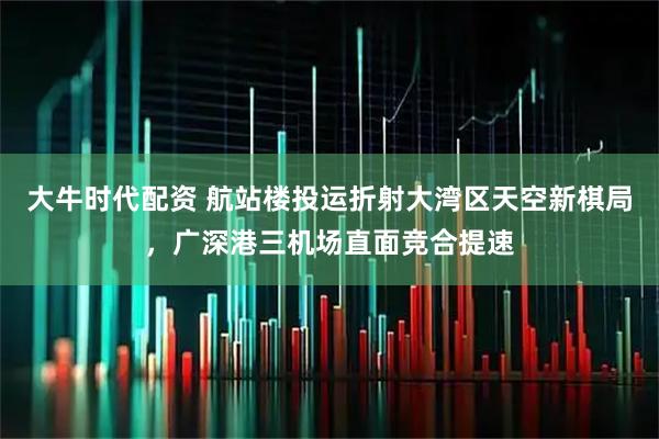 大牛时代配资 航站楼投运折射大湾区天空新棋局，广深港三机场直面竞合提速