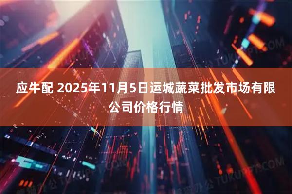 应牛配 2025年11月5日运城蔬菜批发市场有限公司价格行情
