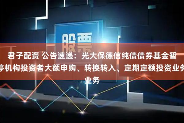 君子配资 公告速递：光大保德信纯债债券基金暂停机构投资者大额申购、转换转入、定期定额投资业务