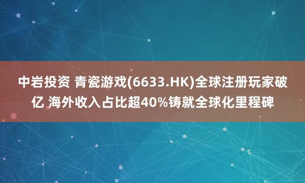 中岩投资 青瓷游戏(6633.HK)全球注册玩家破亿 海外收入占比超40%铸就全球化里程碑