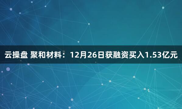 云操盘 聚和材料：12月26日获融资买入1.53亿元