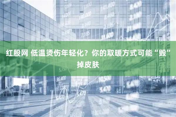 红股网 低温烫伤年轻化？你的取暖方式可能“毁”掉皮肤