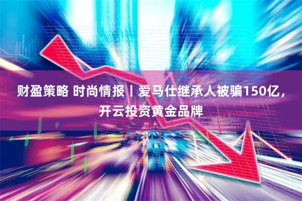 财盈策略 时尚情报丨爱马仕继承人被骗150亿，开云投资黄金品牌
