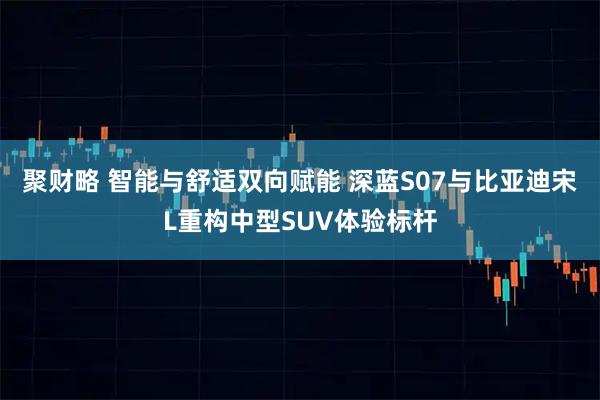 聚财略 智能与舒适双向赋能 深蓝S07与比亚迪宋L重构中型SUV体验标杆