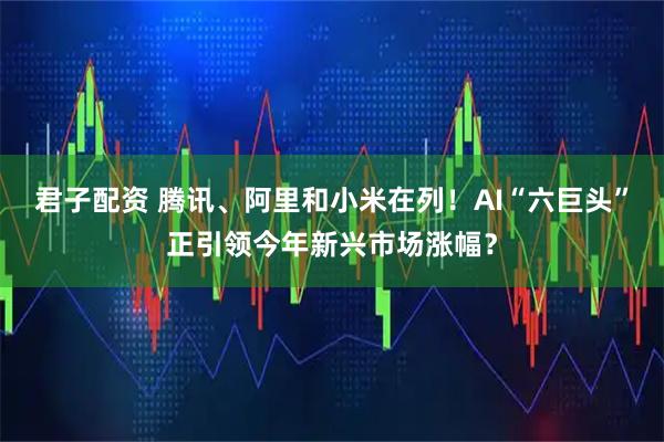 君子配资 腾讯、阿里和小米在列！AI“六巨头”正引领今年新兴市场涨幅？