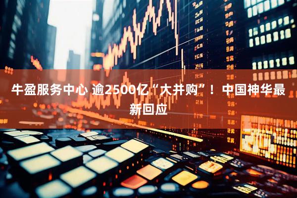 牛盈服务中心 逾2500亿“大并购”！中国神华最新回应