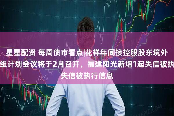 星星配资 每周债市看点|花样年间接控股股东境外债务重组计划会议将于2月召开，福建阳光新增1起失信被执行信息