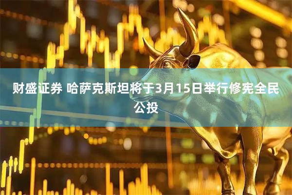 财盛证券 哈萨克斯坦将于3月15日举行修宪全民公投