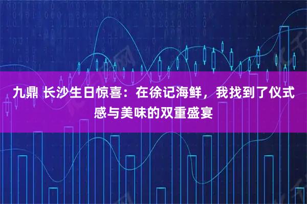 九鼎 长沙生日惊喜：在徐记海鲜，我找到了仪式感与美味的双重盛宴