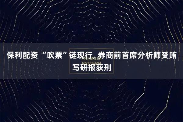 保利配资 “吹票”链现行, 券商前首席分析师受贿写研报获刑