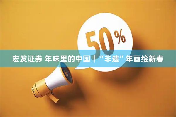 宏发证券 年味里的中国｜“非遗”年画绘新春