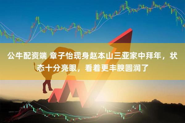 公牛配资端 章子怡现身赵本山三亚家中拜年，状态十分亮眼，看着更丰腴圆润了