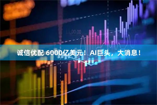 诚信优配 6000亿美元！AI巨头，大消息！
