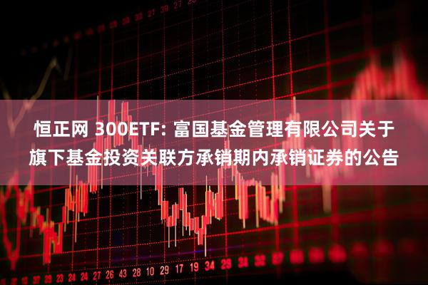 恒正网 300ETF: 富国基金管理有限公司关于旗下基金投资关联方承销期内承销证券的公告