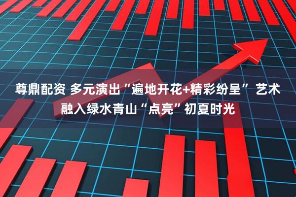 尊鼎配资 多元演出“遍地开花+精彩纷呈” 艺术融入绿水青山“点亮”初夏时光